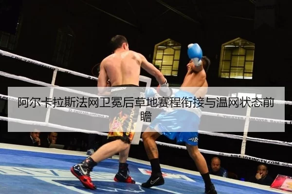 阿尔卡拉斯法网卫冕后草地赛程衔接与温网状态前瞻